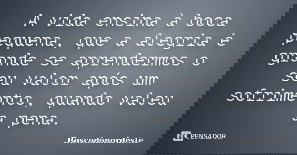 A vida ensina à boca pequena, que a alegria é grande se aprendermos o seu valor após um sofrimento, quando valeu a pena.... Frase de Boscodonordeste.