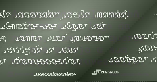 Ao acordar pela manhã, lembre-se logo da noite, como vai querer que esteja a sua cabeça no travesseiro.... Frase de Boscodonordeste.