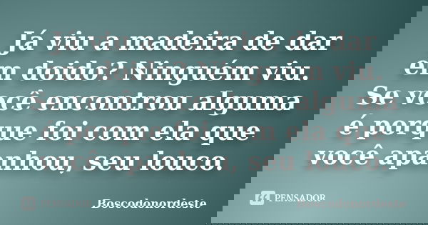 Já viu a madeira de dar em doido? Ninguém viu. Se você encontrou alguma é porque foi com ela que você apanhou, seu louco.... Frase de Boscodonordeste.
