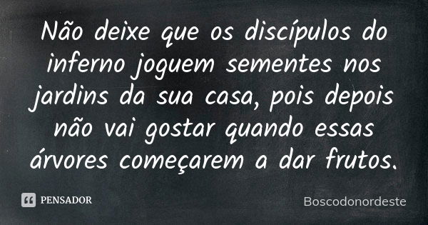 Não deixe que os discípulos do inferno joguem sementes nos jardins da sua casa, pois depois não vai gostar quando essas árvores começarem a dar frutos.... Frase de Boscodonordeste.