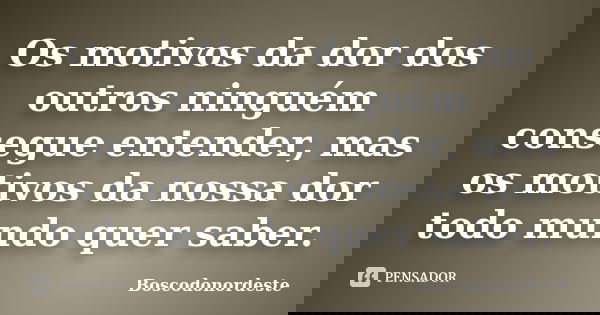 Os motivos da dor dos outros ninguém consegue entender, mas os motivos da nossa dor todo mundo quer saber.... Frase de Boscodonordeste.