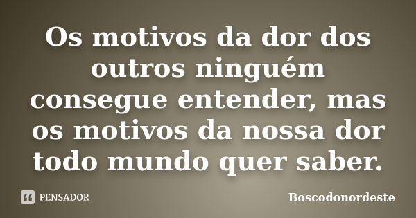 Os motivos da dor dos outros ninguém consegue entender, mas os motivos da nossa dor todo mundo quer saber.... Frase de Boscodonordeste.