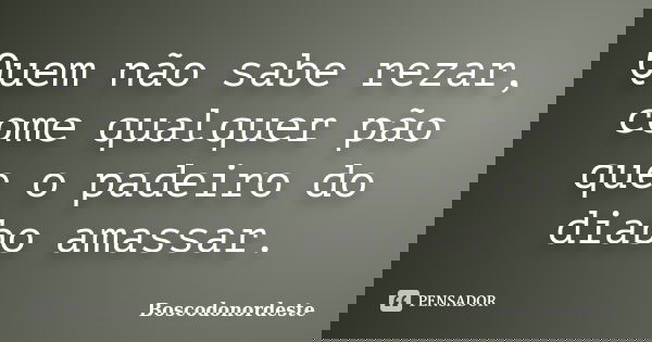 Quem não sabe rezar, come qualquer pão que o padeiro do diabo amassar.... Frase de Boscodonordeste.