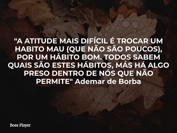 "A ATITUDE MAIS DIFÍCIL É TROCAR UM HABITO MAU (QUE NÃO SÃO POUCOS), POR UM HÁBITO BOM. TODOS SABEM QUAIS SÃO ESTES HÁBITOS, MÁS HÁ ALGO PRESO DENTRO DE NÓ... Frase de Boss Player.