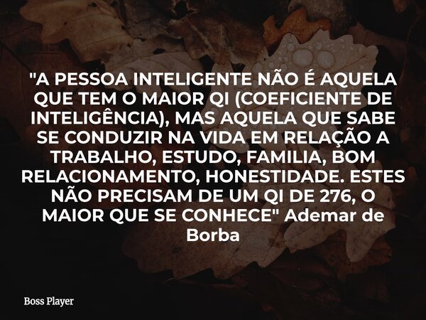 "A PESSOA INTELIGENTE NÃO É AQUELA QUE TEM O MAIOR QI (COEFICIENTE DE INTELIGÊNCIA), MAS AQUELA QUE SABE SE CONDUZIR NA VIDA EM RELAÇÃO A TRABALHO, ESTUDO,... Frase de Boss Player.