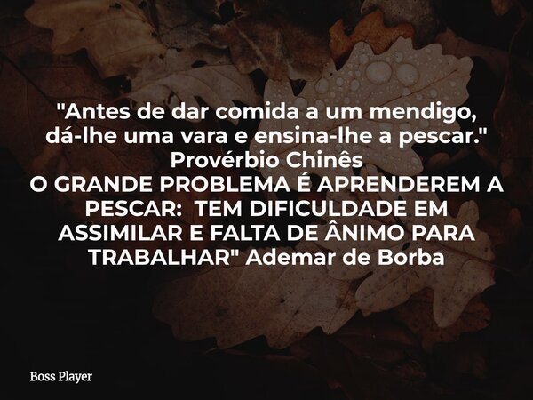"Antes de dar comida a um mendigo, dá-lhe uma vara e ensina-lhe a pescar." Provérbio Chinês O GRANDE PROBLEMA É APRENDEREM A PESCAR: TEM DIFICULDADE E... Frase de Boss Player.