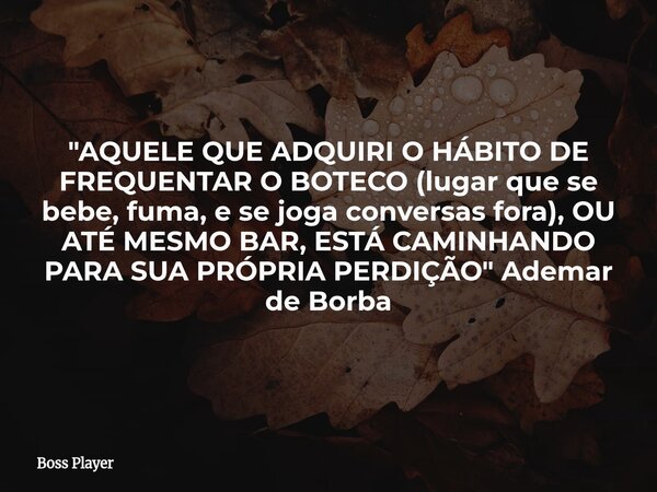 "AQUELE QUE ADQUIRI O HÁBITO DE FREQUENTAR O BOTECO (lugar que se bebe, fuma, e se joga conversas fora), OU ATÉ MESMO BAR, ESTÁ CAMINHANDO PARA SUA PRÓPRIA... Frase de Boss Player.
