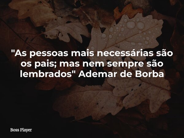 "As pessoas mais necessárias são os pais; mas nem sempre são lembrados" Ademar de Borba... Frase de Boss Player.