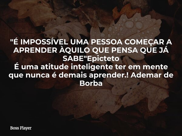 "É IMPOSSÍVEL UMA PESSOA COMEÇAR A APRENDER ÀQUILO QUE PENSA QUE JÁ SABE"Epicteto É uma atitude inteligente ter em mente que nunca é demais aprender.!... Frase de Boss Player.
