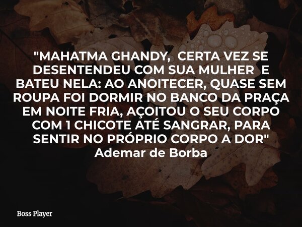 "MAHATMA GHANDY, CERTA VEZ SE DESENTENDEU COM SUA MULHER E BATEU NELA: AO ANOITECER, QUASE SEM ROUPA FOI DORMIR NO BANCO DA PRAÇA EM NOITE FRIA, AÇOITOU O ... Frase de Boss Player.