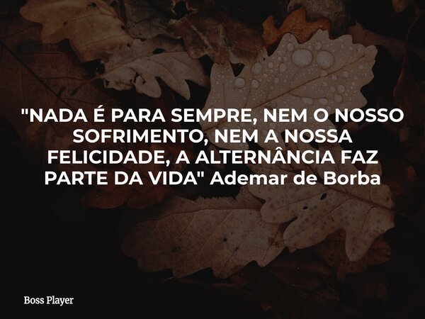 "NADA É PARA SEMPRE, NEM O NOSSO SOFRIMENTO, NEM A NOSSA FELICIDADE, A ALTERNÂNCIA FAZ PARTE DA VIDA" Ademar de Borba... Frase de Boss Player.