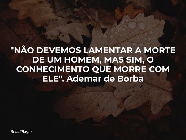 "NÃO DEVEMOS LAMENTAR A MORTE DE UM HOMEM, MAS SIM, O CONHECIMENTO QUE MORRE COM ELE". Ademar de Borba... Frase de Boss Player.