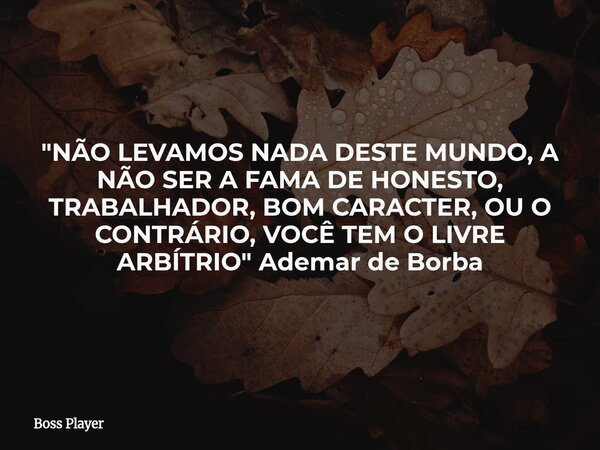 "NÃO LEVAMOS NADA DESTE MUNDO, A NÃO SER A FAMA DE HONESTO, TRABALHADOR, BOM CARACTER, OU O CONTRÁRIO, VOCÊ TEM O LIVRE ARBÍTRIO" Ademar de Borba... Frase de Boss Player.