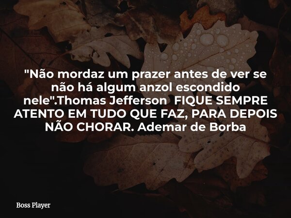 "Não mordaz um prazer antes de ver se não há algum anzol escondido nele".Thomas Jefferson FIQUE SEMPRE ATENTO EM TUDO QUE FAZ, PARA DEPOIS NÃO CHORAR.... Frase de Boss Player.