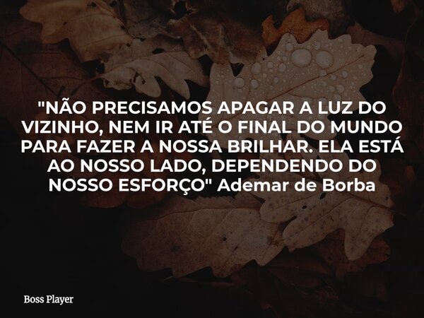 "NÃO PRECISAMOS APAGAR A LUZ DO VIZINHO, NEM IR ATÉ O FINAL DO MUNDO PARA FAZER A NOSSA BRILHAR. ELA ESTÁ AO NOSSO LADO, DEPENDENDO DO NOSSO ESFORÇO" ... Frase de Boss Player.