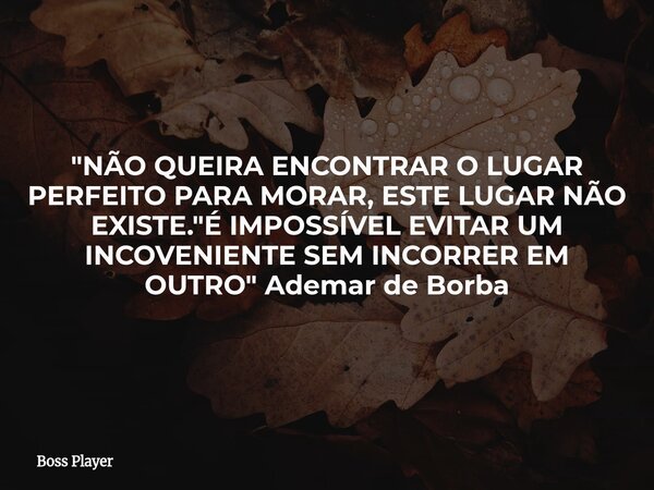 "NÃO QUEIRA ENCONTRAR O LUGAR PERFEITO PARA MORAR, ESTE LUGAR NÃO EXISTE. "É IMPOSSÍVEL EVITAR UM INCOVENIENTE SEM INCORRER EM OUTRO" Ademar de B... Frase de Boss Player.