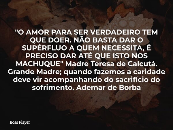 "O AMOR PARA SER VERDADEIRO TEM QUE DOER. NÃO BASTA DAR O SUPÉRFLUO A QUEM NECESSITA, É PRECISO DAR ATÉ QUE ISTO NOS MACHUQUE" Madre Teresa de Calcutá... Frase de Boss Player.