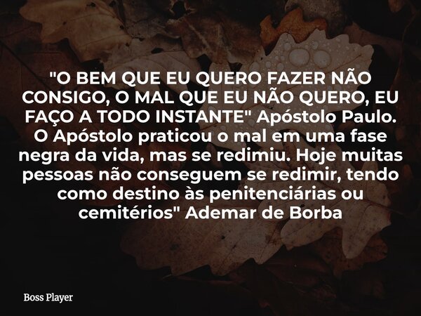 "O BEM QUE EU QUERO FAZER NÃO CONSIGO, O MAL QUE EU NÃO QUERO, EU FAÇO A TODO INSTANTE" Apóstolo Paulo. O Apóstolo praticou o mal em uma fase negra da... Frase de Boss Player.
