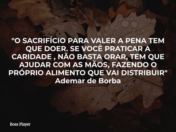 "O SACRIFÍCIO PARA VALER A PENA TEM QUE DOER. SE VOCÊ PRATICAR A CARIDADE , NÃO BASTA ORAR, TEM QUE AJUDAR COM AS MÃOS, FAZENDO O PRÓPRIO ALIMENTO QUE VAI ... Frase de Boss Player.