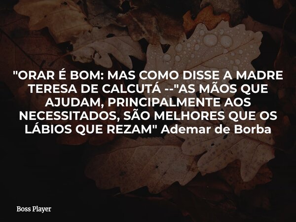 "ORAR É BOM: MAS COMO DISSE A MADRE TERESA DE CALCUTÁ -- "AS MÃOS QUE AJUDAM, PRINCIPALMENTE AOS NECESSITADOS, SÃO MELHORES QUE OS LÁBIOS QUE REZAM&qu... Frase de Boss Player.