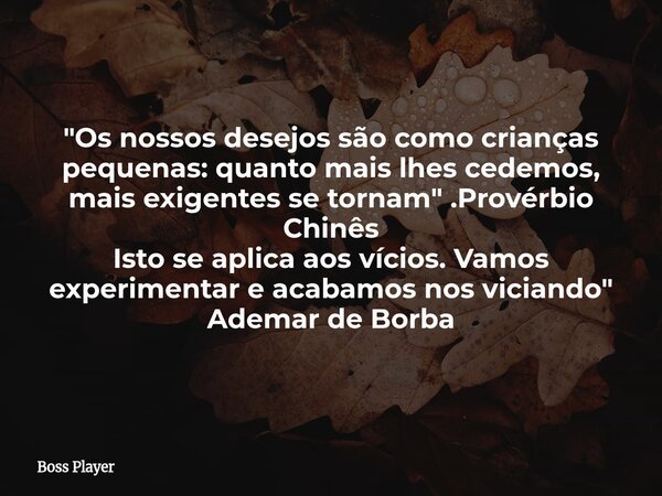 "Os nossos desejos são como crianças pequenas: quanto mais lhes cedemos, mais exigentes se tornam" .Provérbio Chinês Isto se aplica aos vícios. Vamos ... Frase de Boss Player.