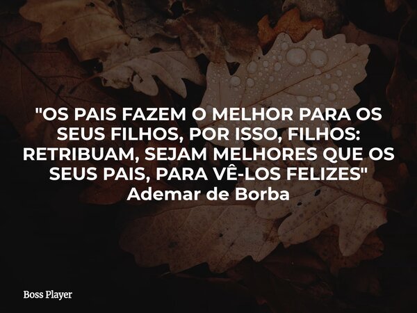 "OS PAIS FAZEM O MELHOR PARA OS SEUS FILHOS, POR ISSO, FILHOS: RETRIBUAM, SEJAM MELHORES QUE OS SEUS PAIS, PARA VÊ-LOS FELIZES" Ademar de Borba... Frase de Boss Player.