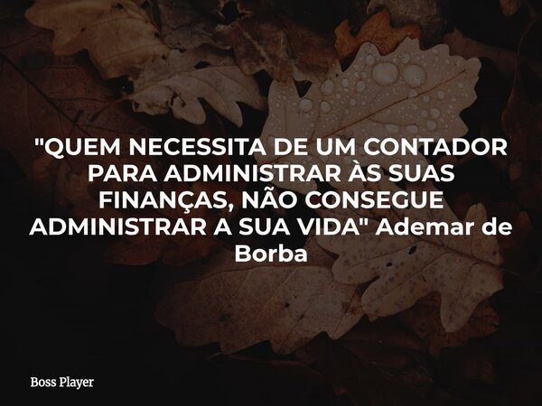 "QUEM NECESSITA DE UM CONTADOR PARA ADMINISTRAR ÀS SUAS FINANÇAS, NÃO CONSEGUE ADMINISTRAR A SUA VIDA" Ademar de Borba... Frase de Boss Player.