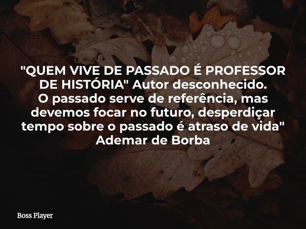 "QUEM VIVE DE PASSADO É PROFESSOR DE HISTÓRIA" Autor desconhecido. O passado serve de referência, mas devemos focar no futuro, desperdiçar tempo sobre... Frase de Boss Player.
