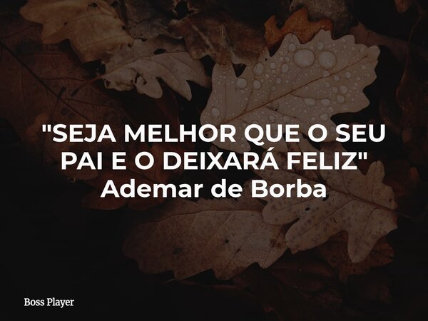 "SEJA MELHOR QUE O SEU PAI E O DEIXARÁ FELIZ" Ademar de Borba... Frase de Boss Player.