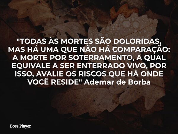 "TODAS ÀS MORTES SÃO DOLORIDAS, MAS HÁ UMA QUE NÃO HÁ COMPARAÇÃO: A MORTE POR SOTERRAMENTO, A QUAL EQUIVALE A SER ENTERRADO VIVO, POR ISSO, AVALIE OS RISCO... Frase de Boss Player.