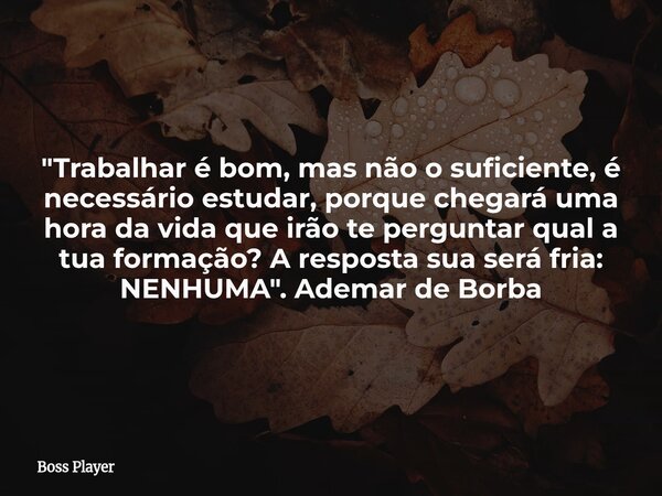 "Trabalhar é bom, mas não o suficiente, é necessário estudar, porque chegará uma hora da vida que irão te perguntar qual a tua formação? A resposta sua ser... Frase de Boss Player.