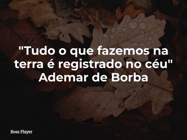 "Tudo o que fazemos na terra é registrado no céu" Ademar de Borba... Frase de Boss Player.