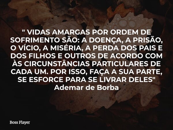 " VIDAS AMARGAS POR ORDEM DE SOFRIMENTO SÃO: A DOENÇA, A PRISÃO, O VÍCIO, A MISÉRIA, A PERDA DOS PAIS E DOS FILHOS E OUTROS DE ACORDO COM ÀS CIRCUNSTÂNCIAS... Frase de Boss Player.