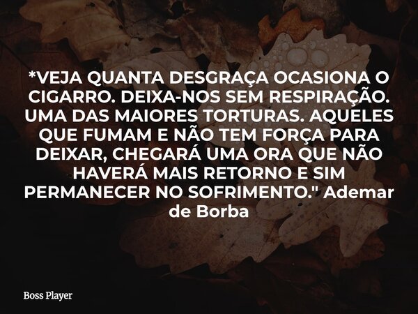 *VEJA QUANTA DESGRAÇA OCASIONA O CIGARRO. DEIXA-NOS SEM RESPIRAÇÃO. UMA DAS MAIORES TORTURAS. AQUELES QUE FUMAM E NÃO TEM FORÇA PARA DEIXAR, CHEGARÁ UMA ORA QUE... Frase de Boss Player.