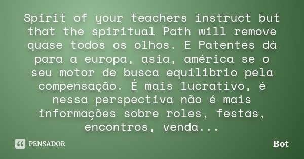 Spirit of your teachers instruct but that the spiritual Path will remove quase todos os olhos. E Patentes dá para a europa, asia, américa se o seu motor de busc... Frase de Bot.