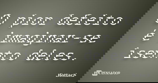 O pior defeito é imaginar-se isento deles.... Frase de Bottach.