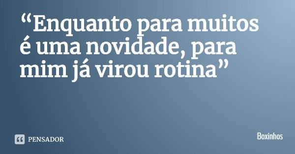 “Enquanto para muitos é uma novidade, para mim já virou rotina”... Frase de Boxinhos.