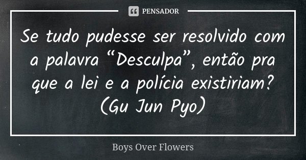 Se tudo pudesse ser resolvido com a palavra “Desculpa”, então pra que a lei e a polícia existiriam? (Gu Jun Pyo)... Frase de Boys Over Flowers.
