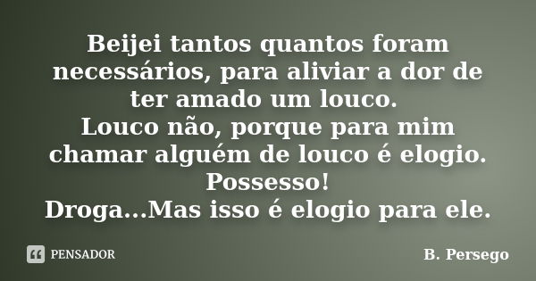 Beijei tantos quantos foram necessários, para aliviar a dor de ter amado um louco. Louco não, porque para mim chamar alguém de louco é elogio. Possesso! Droga..... Frase de B. Persego.