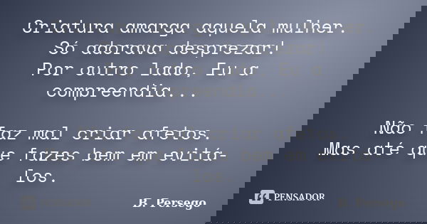 Criatura amarga aquela mulher. Só adorava desprezar! Por outro lado, Eu a compreendia... Não faz mal criar afetos. Mas até que fazes bem em evitá-los.... Frase de B. Persego.