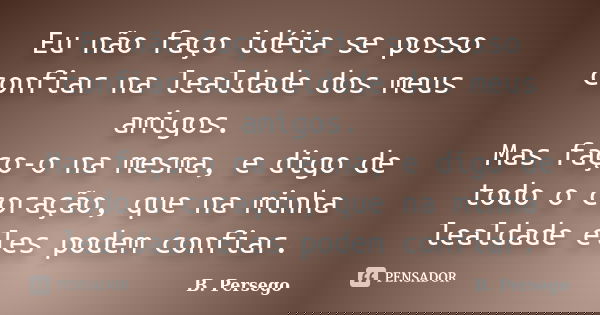 Eu não faço idéia se posso confiar na lealdade dos meus amigos. Mas faço-o na mesma, e digo de todo o coração, que na minha lealdade eles podem confiar.... Frase de B. Persego.