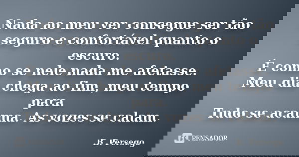 Nada ao meu ver consegue ser tão seguro e confortável quanto o escuro. É como se nele nada me afetasse. Meu dia chega ao fim, meu tempo para. Tudo se acalma. As... Frase de B. Persego.