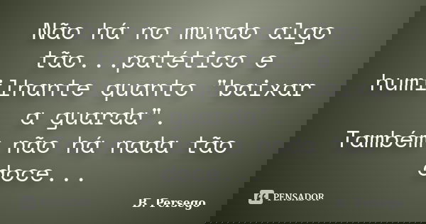 Não há no mundo algo tão...patético e humilhante quanto "baixar a guarda". Também não há nada tão doce...... Frase de B. Persego.