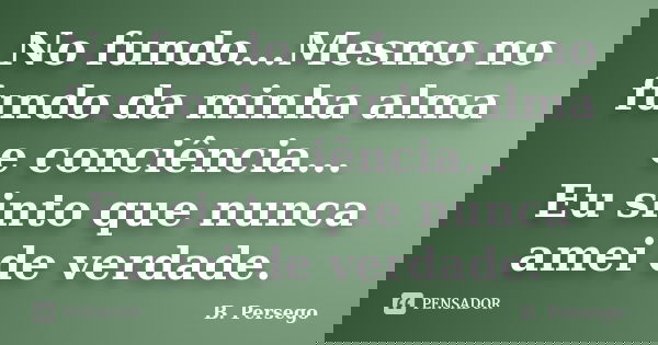 No fundo...Mesmo no fundo da minha alma e conciência... Eu sinto que nunca amei de verdade.... Frase de B. Persego.
