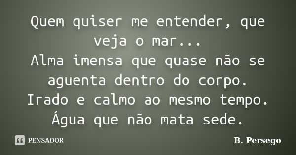 Quem quiser me entender, que veja o mar... Alma imensa que quase não se aguenta dentro do corpo. Irado e calmo ao mesmo tempo. Água que não mata sede.... Frase de B. Persego.