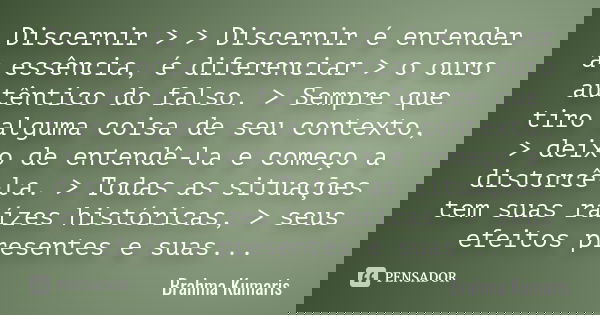 Discernir > > Discernir é entender a essência, é diferenciar > o ouro autêntico do falso. > Sempre que tiro alguma coisa de seu contexto, > deixo... Frase de Brahma Kumaris.