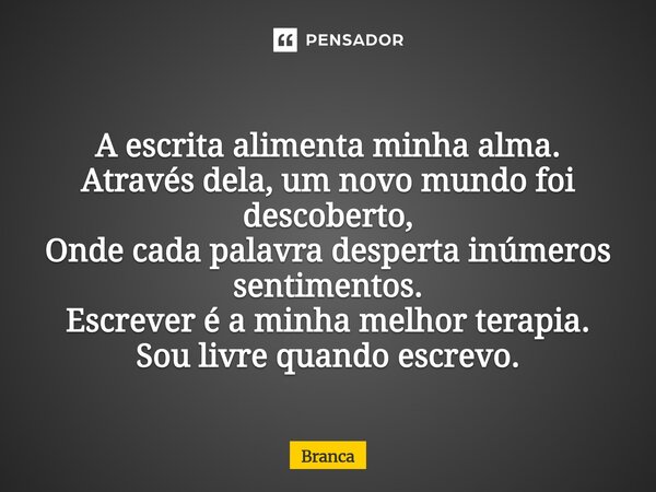 ⁠A escrita alimenta minha alma. Através dela, um novo mundo foi descoberto, Onde cada palavra desperta inúmeros sentimentos. Escrever é a minha melhor terapia. ... Frase de Branca.