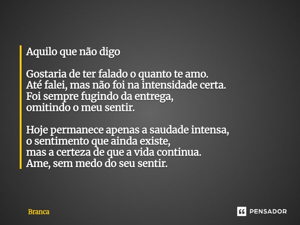 Aquilo que não digo Gostaria de ter falado o quanto te amo. Até falei, mas não foi na intensidade certa. Foi sempre fugindo da entrega, omitindo o meu sentir. ... Frase de Branca.