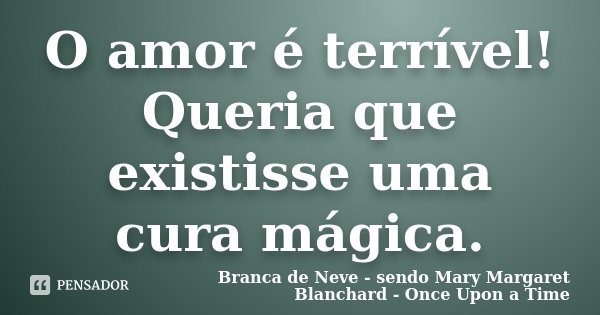 O amor é terrível! Queria que existisse uma cura mágica.... Frase de Branca de Neve - sendo Mary Margaret Blanchard - Once Upon a Time.