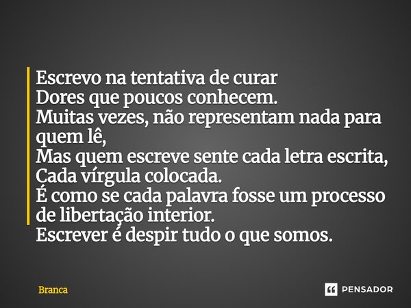 Escrevo na tentativa de curar Dores que poucos conhecem. Muitas vezes, não representam nada para quem lê, Mas quem escreve sente cada letra escrita, Cada vírgu... Frase de Branca.